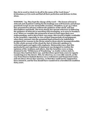 they do in word or deed, to do all in the name of the Lord Jesus,"
[Colossians 3:17] to seek and find all their perfection and defenee in him
alone.
WHEDON, "23. They kept the charge of the Lord — The lesson of trust in
Jehovah and of patient waiting for his leadings was well learned, and always
practised except on one memorable occasion, (Numbers 14:40-45,) when
they presumed to advance without the guidance of the cloud, and met
discomfiture and death. The term charge has special reference to following
the guidance of Jehovah in marching and encamping, as is seen in Numbers
9:19. When we consider the proneness of men to lean upon their own
understanding, and to direct their own steps, this record is highly creditable
to the Israelites, especially in view of their long periods of encampment,
when their entrance into the promised land seemed to be indefinitely
postponed for reasons in the divine mind to them utterly incomprehensible.
In this whole account of the cloud the fact of Jehovah’s guidance is
reiterated again and again with emphasis. Maimonides says, that this
particularity and repetition of statement was designed to confute the
opinions of the Arabians and others, that the Israelites were so long
detained in the “Wilderness of Wandering,” as Arabic writers style it,
because they had lost their way, and therefore spent forty years in vaguely
wandering over the desert. This, he observes, is a very idle conceit, as the
way from Sinai to Kadesh-Barnea was a well known and frequented route,
and not above eleven days’ journey, so that they could not be supposed to
have missed it, and far less should have wandered in a bewildered condition
forty years.
80
 