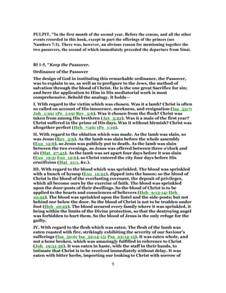 PULPIT, "In the first month of the second year. Before the census, and all the other
events recorded in this hook, except in part the offerings of the princes (see
Numbers 7:1). There was, however, an obvious reason for mentioning together the
two passovers, the second of which immediately preceded the departure from Sinai.
BI 1-5, "Keep the Passover.
Ordinance of the Passover
The design of God in instituting this remarkable ordinance, the Passover,
was to explain to us, as well as to prefigure to the Jews, the method of
salvation through the blood of Christ. He is the one great Sacrifice for sin;
and here the application to Him in His mediatorial work is most
comprehensive. Behold the analogy. It holds—
I. With regard to the victim which was chosen. Was it a lamb? Christ is often
so called on account of His innocence, meekness, and resignation (Isa_53:7;
Joh_1:29; 1Pe_1:19; Rev_5:6). Was it chosen from the flock? Christ was
taken from among His brethren (Act_3:22). Was it a male of the first year?
Christ suffered in the prime of His days. Was it without blemish? Christ was
altogether perfect (Heb_7:26; 1Pe_1:19).
II. With regard to the oblation which was made. As the lamb was slain, so
was Jesus (Rev_5:9). As the lamb was slain before the whole assembly
(Exo_12:6), so Jesus was publicly put to death. As the lamb was slain
between the two evenings, so Jesus was offered between three o’clock and
six (Mat_27:45). As the lamb was set apart four days before it was slain
(Exo_12:3; Exo_12:6), so Christ entered the city four days before His
crucifixion (Mat_21:1, &c.).
III. With regard to the blood which was sprinkled. The blood was sprinkled
with a bunch of hyssop (Exo_12:22), dipped into the bason; so the blood of
Christ is the blood of the everlasting covenant, the deposit of privileges,
which all become ours by the exercise of faith. The blood was sprinkled
upon the door-posts of their dwellings. So the blood of Christ is to be
applied to the hearts and consciences of believers (Heb_9:13-14; Heb_
10:22). The blood was sprinkled upon the lintel and the side-posts; but not
behind nor below the door. So the blood of Christ is not to be trodden under
foot (Heb_10:29). The blood secured every family where it was sprinkled, it
being within the limits of the Divine protection, so that the destroying angel
was forbidden to hurt them. So the blood of Jesus is the only refuge for the
guilty.
IV. With regard to the flesh which was eaten. The flesh of the lamb was
eaten roasted with fire, strikingly exhibiting the severity of our Saviour’s
sufferings (Isa_50:6; Isa_52:14-15; Psa_22:14-15). It was eaten whole, and
not a bone broken, which was amazing]y fulfilled in reference to Christ
(Joh_19:31-36). It was eaten in haste, with the staff in their hands, to
intimate that Christ is to be received immediately without delay. It was
eaten with bitter herbs, importing our looking to Christ with sorrow of
9
 