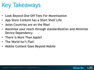 •  Look Beyond One-Off Fees For Monetization
•  App Store Content has a Short Shelf Life
•  Asian Countries are on the Rise!
•  Maximize your reach through standardization and Minimize
   Device Dependency
•  There is More Than Apple!
•  The World Isn’t Flat!
•  Mobile Content Goes Beyond Mobile




 Proprietary & Confidential, Mobclix, Inc., Copyright, Mobclix, Inc.
 
