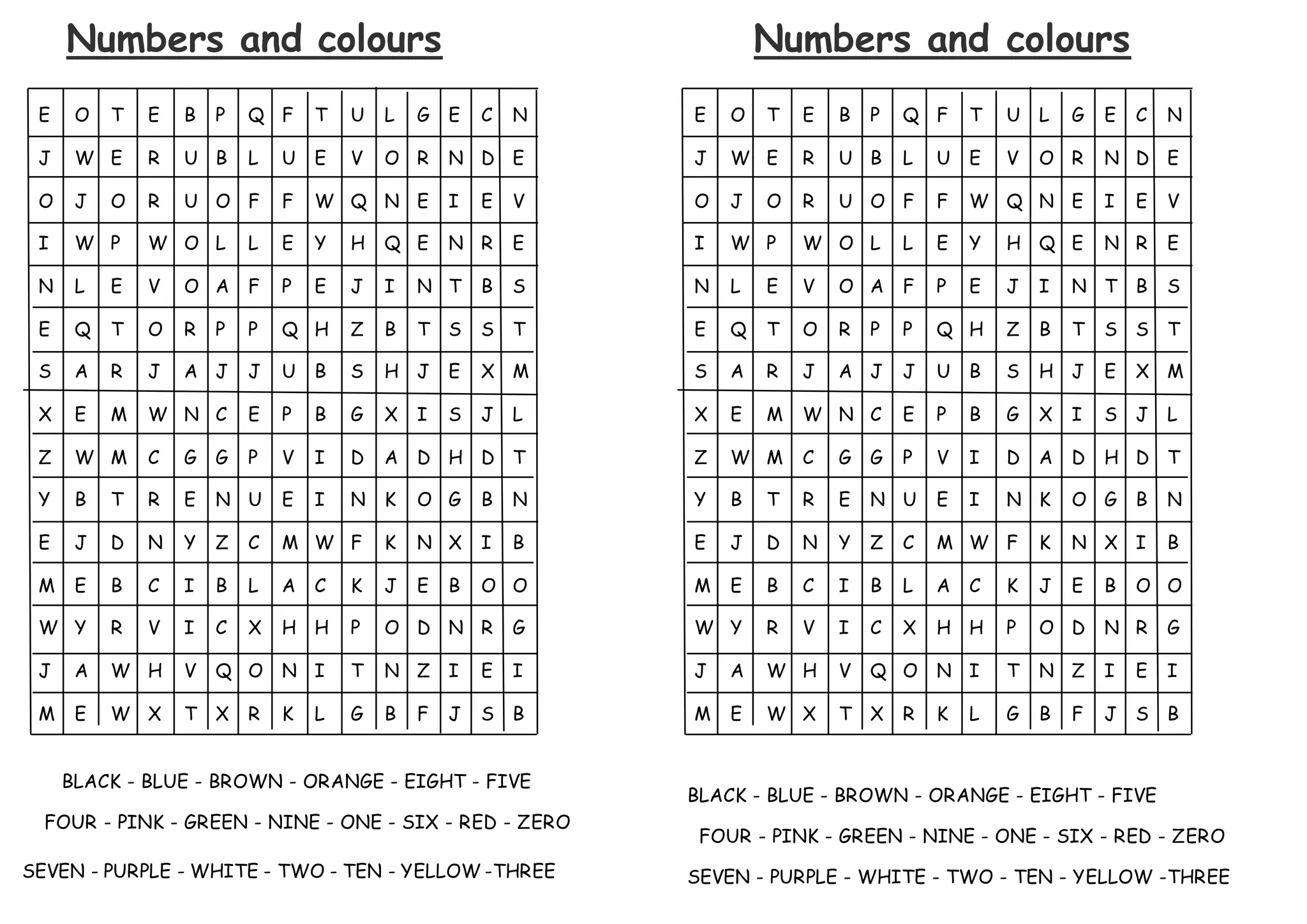 Numbers and colours
E O T E B P Q F T U L G E C N
J W E R U B L U E V O R N D E
O J O R U O F F W Q N E I E V
I W P W O L L E Y H Q E N R E
N L E V O A F P E J I N T B S
E Q T O R P P Q H Z B T S S T
S A R J A J J U B S H J E X M
X E M W N C E P B G X I S J L
Z W M C G G P V I D A D H D T
Y B T R E N U E I N K O G B N
E J D N Y Z C M W F K N X I B
M E B C I B L A C K J E B O O
W Y R V I C X H H P O D N R G
J A W H V Q O N I T N Z I E I
M E W X T X R K L G B F J S B
BLACK - BLUE - BROWN - ORANGE - EIGHT - FIVE
FOUR - PINK - GREEN - NINE - ONE - SIX - RED - ZERO
SEVEN - PURPLE - WHITE - TWO - TEN - YELLOW -THREE
Numbers and colours
E O T E B P Q F T U L G E C N
J W E R U B L U E V O R N D E
O J O R U O F F W Q N E I E V
I W P W O L L E Y H Q E N R E
N L E V O A F P E J I N T B S
E Q T O R P P Q H Z B T S S T
S A R J A J J U B S H J E X M
X E M W N C E P B G X I S J L
Z W M C G G P V I D A D H D T
Y B T R E N U E I N K O G B N
E J D N Y Z C M W F K N X I B
M E B C I B L A C K J E B O O
W Y R V I C X H H P O D N R G
J A W H V Q O N I T N Z I E I
M E W X T X R K L G B F J S B
BLACK - BLUE - BROWN - ORANGE - EIGHT - FIVE
FOUR - PINK - GREEN - NINE - ONE - SIX - RED - ZERO
SEVEN - PURPLE - WHITE - TWO - TEN - YELLOW -THREE