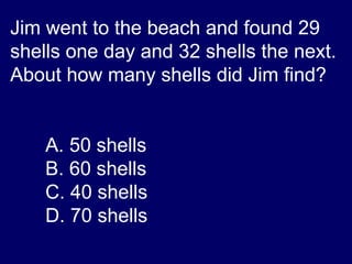 Jim went to the beach and found 29 shells one day and 32 shells the next.  About how many shells did Jim find?  A. 50 shells B. 60 shells C. 40 shells D. 70 shells 
