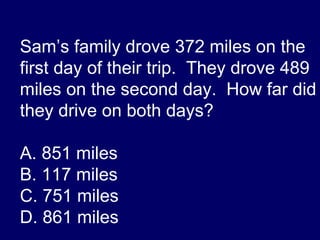 Sam’s family drove 372 miles on the first day of their trip.  They drove 489 miles on the second day.  How far did they drive on both days? A. 851 miles B. 117 miles C. 751 miles D. 861 miles 