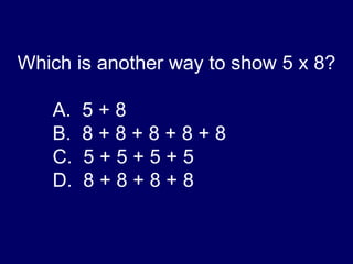 Which is another way to show 5 x 8? A.  5 + 8 B.  8 + 8 + 8 + 8 + 8 C.  5 + 5 + 5 + 5 D.  8 + 8 + 8 + 8 