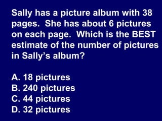Sally has a picture album with 38 pages.  She has about 6 pictures on each page.  Which is the BEST estimate of the number of pictures in Sally’s album? A. 18 pictures B. 240 pictures C. 44 pictures D. 32 pictures 