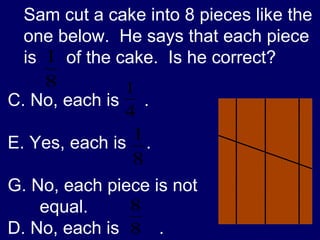 Sam cut a cake into 8 pieces like the one below.  He says that each piece is  of the cake.  Is he correct? No, each is  . Yes, each is  . No, each piece is not equal. D. No, each is  . 