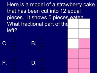 Here is a model of a strawberry cake that has been cut into 12 equal pieces.  It shows 5 pieces eaten.  What fractional part of the cake is left? B. D.  