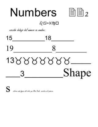 Numbers2 
 
escribe debajo del número su nombre: 
15__________18_______ 
19__________8________ 
13_______ 
_____3__________Shape 
s  
colorea cada figura del color que Miss Paula escriba en la pizarra. 
 