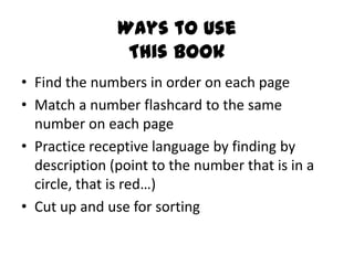 Ways to Use
                This Book
• Find the numbers in order on each page
• Match a number flashcard to the same
  number on each page
• Practice receptive language by finding by
  description (point to the number that is in a
  circle, that is red…)
• Cut up and use for sorting
 