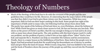 Theology of Numbers
● Much of the theology of this book has to do with the covenant of the people and the new
guidelines they would have for life. However, it's interesting that the major failure of the people
was that they didn't trust God to give them victory over the Canaanites. While laws were
important, faith in God was their major undoing in this book. Some people lose sight of the
importance of faith amid so many rules, but following God has always been about faith.
● The purity laws speak of the holiness of God and show us, even Christians, about the holiness of
God. While Christ has given us much closer access to God, He has not become any less holy. This
shows us the power of Christ's sacrifice, that He was enough to bring us to God and to do away
with so many laws about ritual purity. The only problem with this kind of grace (and it’s really
our problem, not the problem of grace), is that it lets us lose sight of how "other" God is, how
holy and separate He is. Numbers can help us remember His holiness and his awesomeness.
● Finally, there is a major lesson on the faithfulness of God here. Since before the people were in
Egypt, God had promised Jacob that He would bring his descendants out of slavery in another
land and give them the land of Canaan. While it took a long time, God was faithful to his word,
and the book of Numbers shows the journey of the people up until they moved into the Promised
Land.
 