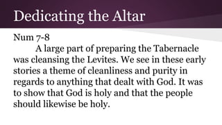 Dedicating the Altar
Num 7-8
A large part of preparing the Tabernacle
was cleansing the Levites. We see in these early
stories a theme of cleanliness and purity in
regards to anything that dealt with God. It was
to show that God is holy and that the people
should likewise be holy.
 