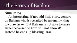 The Story of Baalam
Num 22-24
An interesting, if not odd little story, centers
on Balaam who is recruited by an enemy king
to curse Israel. But Balaam is not able to curse
Israel because the Lord will not allow it!
Instead he ends up blessing Israel.
 