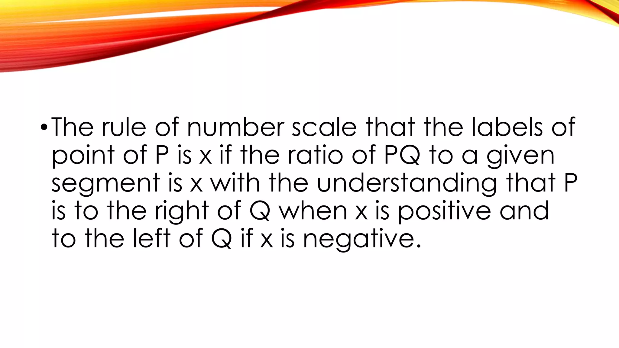 •The rule of number scale that the labels of
point of P is x if the ratio of PQ to a given
segment is x with the understanding that P
is to the right of Q when x is positive and
to the left of Q if x is negative.
 
