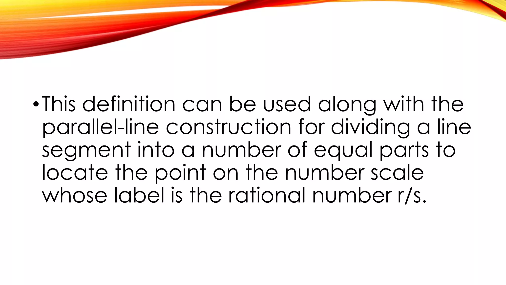 •This definition can be used along with the
parallel-line construction for dividing a line
segment into a number of equal parts to
locate the point on the number scale
whose label is the rational number r/s.
 