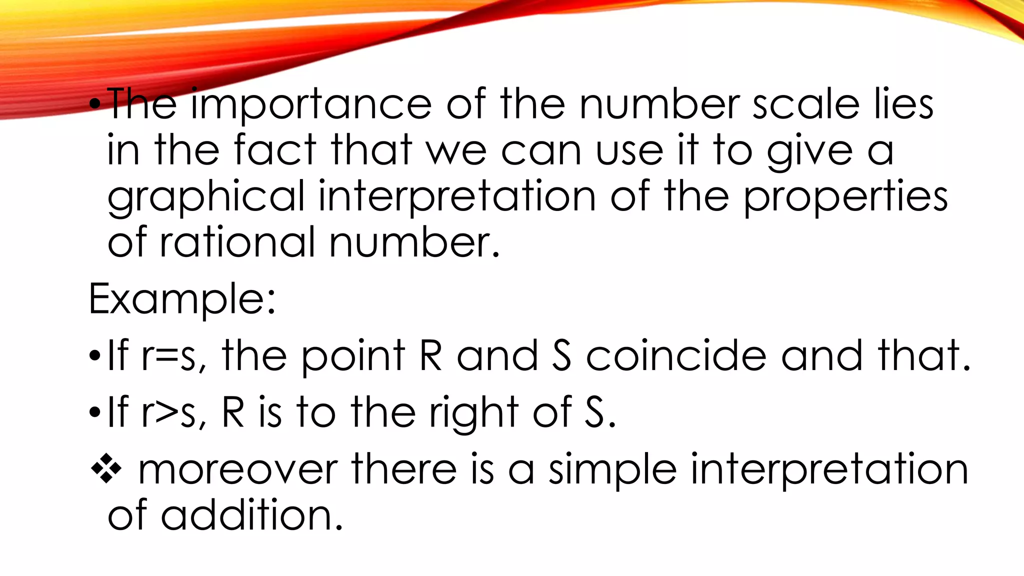 •The importance of the number scale lies
in the fact that we can use it to give a
graphical interpretation of the properties
of rational number.
Example:
•If r=s, the point R and S coincide and that.
•If r>s, R is to the right of S.
 moreover there is a simple interpretation
of addition.
 