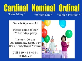Cardinal  Nominal  Ordinal “ How Many” “ Which One?” “ Which Position?” Sara is 6 years old Please come to her 6 th  birthday party It’s at 4:00 pm On Thursday Sept. 11 th It’s at 355 Third Avenue Call 519-453-4161 to R.S.V.P 