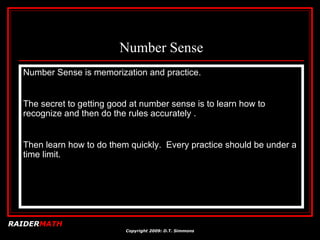Number Sense Number Sense is memorization and practice.  The secret to getting good at number sense is to learn how to recognize and then do the rules accurately .  Then learn how to do them quickly.  Every practice should be under a time limit.  