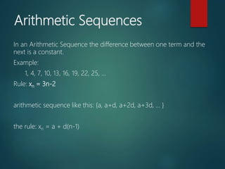Arithmetic Sequences
In an Arithmetic Sequence the difference between one term and the
next is a constant.
Example:
1, 4, 7, 10, 13, 16, 19, 22, 25, ...
Rule: xn = 3n-2
arithmetic sequence like this: {a, a+d, a+2d, a+3d, ... }
the rule: xn = a + d(n-1)
 