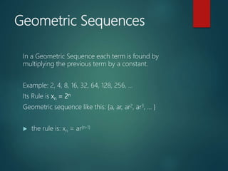 Geometric Sequences
In a Geometric Sequence each term is found by
multiplying the previous term by a constant.
Example: 2, 4, 8, 16, 32, 64, 128, 256, ...
Its Rule is xn = 2n
Geometric sequence like this: {a, ar, ar2, ar3, ... }
 the rule is: xn = ar(n-1)
 