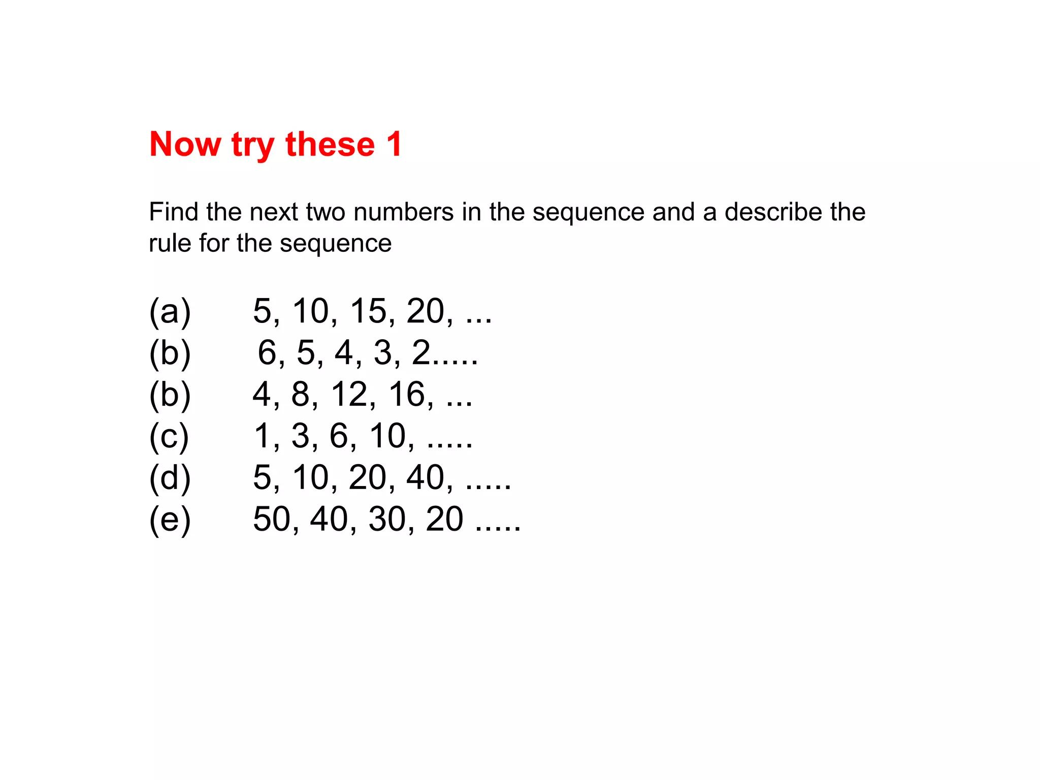 Now try these 1Find the next two numbers in the sequence and a describe the rule for the sequence(a)	5, 10, 15, 20, ...(b)      6, 5, 4, 3, 2.....(b)	4, 8, 12, 16, ...(c)	1, 3, 6, 10, .....(d)	5, 10, 20, 40, .....(e)	50, 40, 30, 20 .....