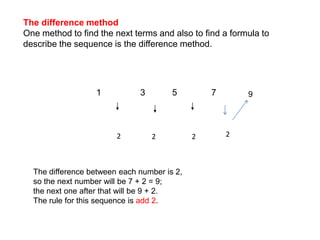 The difference methodOne method to find the next terms and also to find a formula to describe the sequence is the difference method.1                3           5              792222The difference between each number is 2, so the next number will be 7 + 2 = 9; the next one after that will be 9 + 2.  The rule for this sequence is add 2.
