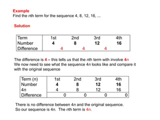 ExampleFind the nth term for the sequence 4, 8, 12, 16, ...SolutionThe difference is 4– this tells us that the nth term with involve 4nWe now need to see what the sequence 4n looks like and compare it with the original sequenceThere is no difference between 4n and the original sequence.  So our sequence is 4n.  The nth term is 4n.