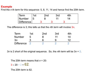 ExampleFind the nth term for this sequence: 5, 8, 11, 14 and hence find the 20th term.The difference is 3; this tells us that the nth term will involve 3n.3n is 2 short of the original sequence.  So, the nth term will be 3n + 2.The 20th term means that n = 20:3 20 + 2 = 62.The 20th term is 62.