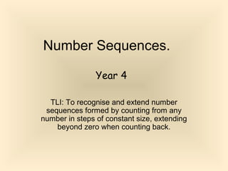 Number Sequences.
TLI: To recognise and extend number
sequences formed by counting from any
number in steps of constant size, extending
beyond zero when counting back.
Year 4
 