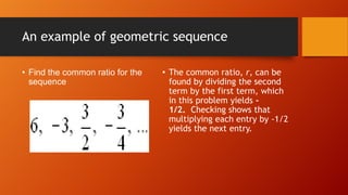An example of geometric sequence
• Find the common ratio for the
sequence

• The common ratio, r, can be
found by dividing the second
term by the first term, which
in this problem yields 1/2. Checking shows that
multiplying each entry by -1/2
yields the next entry.

 