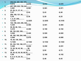  1. 256,324, 400, 484, 576,..........
1) 674 2) 676 3) 672 4) 678
 2. 441, 529, 625, 729, 841,..........
1) 961 2) 981 3) 991 4) 971
 3. 23, 29, 31, 37, 41,.............
1) 47 2) 45 3) 43 4) 49
 4. 289, 169, 121, 49,.............
1) 26 2) 36 3) 29 4) 25
 5. 1, 4, 27, 256,...........
1) 3125 2) 3225 3) 3255 4) 3155
 6. 144, 196, 225, 256, 324,.......
1) 425 2) 400 3) 441 4) 484
 7. 30, 56, 90, 132,...........
1) 210 2) 200 3) 190 4) 182
 8. 68, 130, 222, 350,...........
1) 620 2) 420 3) 520 4) 820
 9. 48, 100, 180, 294, 448,..........
1) 648 2) 678 3) 698 4) 688
 10. 10, 30, 130, 350,.......
1) 1242 2) 1342 3) 1332 4) 1222
 11. 93, 124, 155, 186, 217,.............
1) 248 2) 249 3) 250 4) 251
 12. 12, 20, 30, 42, 56, ........, 90
1) 66 2) 74 3) 82 4) 72
 13. 30, 36, 42, 50, 58, 68,78,...........
1) 88 2) 90 3) 100 4) 102
 14. 0, 3, 8, 15, 24, 35,...........
1) 53 2) 63 3) 48 4) 45
 