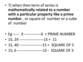 • 7] when then term of series is
mathematically related to a number
with a particular property like a prime
number , or square of number or a cube
of number
• Eg ----- X -------------X + PRIME NUMBER
• 15, 29 -------------------15 + 11
• 15, 40 ------------------15 + SQUARE OF 5
• 15, 6 --------------------15 - SQUARE OF 3
 