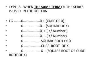 • TYPE -3 –WHEN THE SAME TERM OF THE SERIES
IS USED IN THE PATTERN
• EG ------X---------------X + (CUBE OF X)
• X---------------X - (SQUARE OF X)
• X---------------X + ( X/ Number )
• X---------------X - ( X/ Number)• X---------------X - ( X/ Number)
• X ---------------SQUARE ROOT OF X
• X ---------------CUBE ROOT OF X
• X--------------- X – (SQUARE ROOT OR CUBE
ROOT OF X)
 