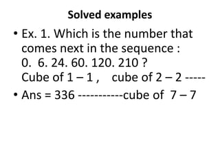 Solved examples
• Ex. 1. Which is the number that
comes next in the sequence :
0. 6. 24. 60. 120. 210 ?
Cube of 1 – 1 , cube of 2 – 2 -----Cube of 1 – 1 , cube of 2 – 2 -----
• Ans = 336 -----------cube of 7 – 7
 