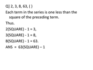 Q] 2, 3, 8, 63, ( )
Each term in the series is one less than the
square of the preceding term.
Thus.
2(SQUARE) - 1 = 3,
3(SQUARE) - 1 = 8,3(SQUARE) - 1 = 8,
8(SQUARE) - 1 = 63.
ANS = 63(SQUARE) – 1
 