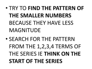• TRY TO FIND THE PATTERN OF
THE SMALLER NUMBERS
BECAUSE THEY HAVE LESS
MAGNITUDE
• SEARCH FOR THE PATTERN
FROM THE 1,2,3,4 TERMS OF
THE SERIES IE THINK ON THE
START OF THE SERIES
 