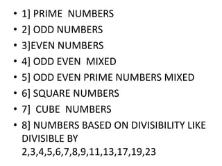 • 1] PRIME NUMBERS
• 2] ODD NUMBERS
• 3]EVEN NUMBERS
• 4] ODD EVEN MIXED
• 5] ODD EVEN PRIME NUMBERS MIXED• 5] ODD EVEN PRIME NUMBERS MIXED
• 6] SQUARE NUMBERS
• 7] CUBE NUMBERS
• 8] NUMBERS BASED ON DIVISIBILITY LIKE
DIVISIBLE BY
2,3,4,5,6,7,8,9,11,13,17,19,23
 