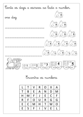 Conte os dogs e escreva ao lado o number.

one dog

_________________

_________________

_________________

________________




             Encontre os numbers

          L T V R       O X    A
          T B E A       N D    M
          H M F J       E C    F
          R F O U       R G    G
          E C M H       T W    O
          E S F I       V E    L
 