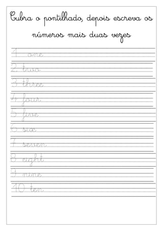 Cubra o pontilhado, depois escreva os
     números mais duas vezes
1 one
2 two
3 three
4 four
5 five
6 six
7 seven
8 eight
9 nine
10 ten
 