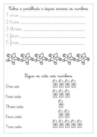 Cubra o pontilhado e depois escreva os numbers
1 one _______________________
2 two _______________________
3 three ______________________
4 four _______________________
5 five _______________________




             Ligue os cats aos numbers

One cat

Five cats

Three cats

Four cats

Two cats
 