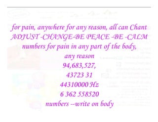 for pain, anywhere for any reason, all can Chant
ADJUST -CHANGE-BE PEACE -BE -CALM
numbers for pain in any part of the body,
any reason
94,683,527,
43723 31
44310000 Hz
6 362 558520
numbers --write on body
 