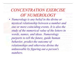 CONCENTRATION EXERCISE
OF NUMEROLOGY
• Numerology is any belief in the divine or
mystical relationship between a number and
one or more coinciding events. It is also the
study of the numerical value of the letters in
study of the numerical value of the letters in
words, names, and ideas. Numerology
purports to tell the future, guide human
behavior, predict the outcome of
relationships and otherwise divine the
unknowable by figuring out a person's
numbers.
 