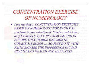 CONCENTRATION EXERCISE
OF NUMEROLOGY
• I am starting a CONCENTRATION EXCERCISE
BASED ON NUMEROLOGY FOR EACH DAY
you have to concentration of Number and it takes
only 5 minutes to DO THIS EXERCISE AND IN
only 5 minutes to DO THIS EXERCISE AND IN
EUROPE THEYCHARGE ONE MONTH
COURSE 533 EUROS …..SO JUST DO IT WITH
FAITH AND SEE THE DIFFERENCE IN YOUR
HEALTH AND WEALTH AND HAPPINESS
 