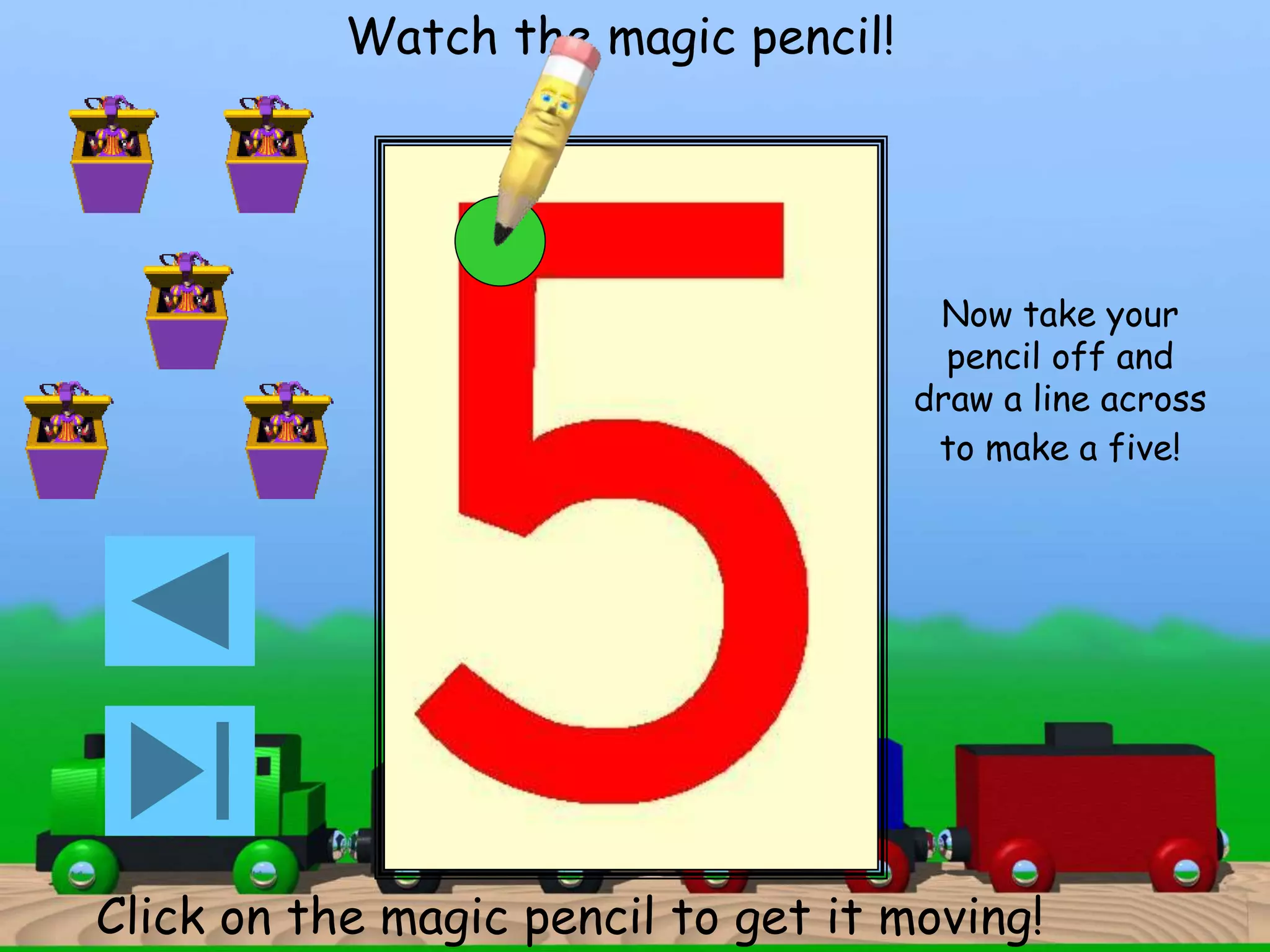 Watch the magic pencil! 
Now take your 
pencil off and 
draw a line across 
to make a five! 
Click on the magic pencil to get it moving! 
 