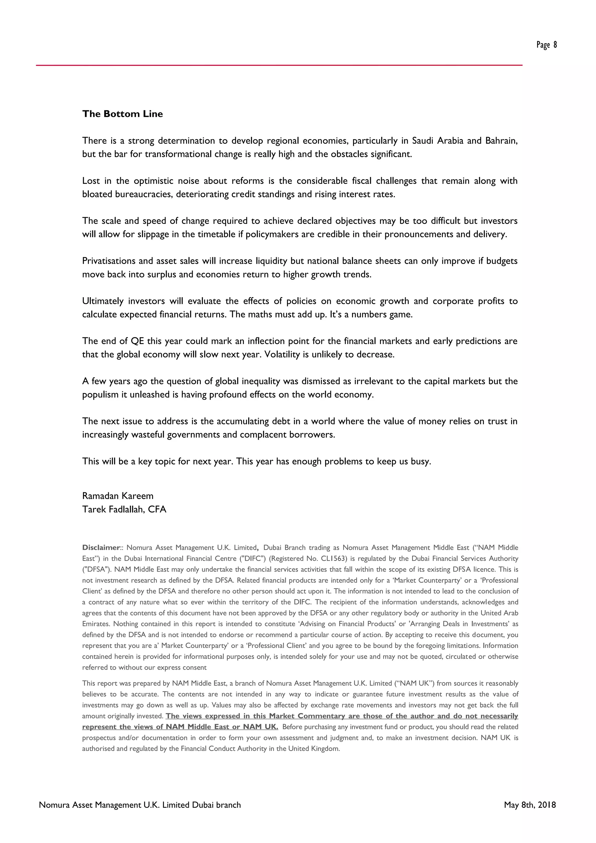 Nomura Asset Management U.K. Limited Dubai branch May 8th, 2018
Page 8
The Bottom Line
There is a strong determination to develop regional economies, particularly in Saudi Arabia and Bahrain,
but the bar for transformational change is really high and the obstacles significant.
Lost in the optimistic noise about reforms is the considerable fiscal challenges that remain along with
bloated bureaucracies, deteriorating credit standings and rising interest rates.
The scale and speed of change required to achieve declared objectives may be too difficult but investors
will allow for slippage in the timetable if policymakers are credible in their pronouncements and delivery.
Privatisations and asset sales will increase liquidity but national balance sheets can only improve if budgets
move back into surplus and economies return to higher growth trends.
Ultimately investors will evaluate the effects of policies on economic growth and corporate profits to
calculate expected financial returns. The maths must add up. It’s a numbers game.
The end of QE this year could mark an inflection point for the financial markets and early predictions are
that the global economy will slow next year. Volatility is unlikely to decrease.
A few years ago the question of global inequality was dismissed as irrelevant to the capital markets but the
populism it unleashed is having profound effects on the world economy.
The next issue to address is the accumulating debt in a world where the value of money relies on trust in
increasingly wasteful governments and complacent borrowers.
This will be a key topic for next year. This year has enough problems to keep us busy.
Ramadan Kareem
Tarek Fadlallah, CFA
Disclaimer:: Nomura Asset Management U.K. Limited, Dubai Branch trading as Nomura Asset Management Middle East (“NAM Middle
East”) in the Dubai International Financial Centre ("DIFC") (Registered No. CL1563) is regulated by the Dubai Financial Services Authority
("DFSA"). NAM Middle East may only undertake the financial services activities that fall within the scope of its existing DFSA licence. This is
not investment research as defined by the DFSA. Related financial products are intended only for a ‘Market Counterparty’ or a ‘Professional
Client’ as defined by the DFSA and therefore no other person should act upon it. The information is not intended to lead to the conclusion of
a contract of any nature what so ever within the territory of the DIFC. The recipient of the information understands, acknowledges and
agrees that the contents of this document have not been approved by the DFSA or any other regulatory body or authority in the United Arab
Emirates. Nothing contained in this report is intended to constitute ‘Advising on Financial Products' or 'Arranging Deals in Investments’ as
defined by the DFSA and is not intended to endorse or recommend a particular course of action. By accepting to receive this document, you
represent that you are a’ Market Counterparty’ or a ‘Professional Client’ and you agree to be bound by the foregoing limitations. Information
contained herein is provided for informational purposes only, is intended solely for your use and may not be quoted, circulated or otherwise
referred to without our express consent
This report was prepared by NAM Middle East, a branch of Nomura Asset Management U.K. Limited (“NAM UK”) from sources it reasonably
believes to be accurate. The contents are not intended in any way to indicate or guarantee future investment results as the value of
investments may go down as well as up. Values may also be affected by exchange rate movements and investors may not get back the full
amount originally invested. The views expressed in this Market Commentary are those of the author and do not necessarily
represent the views of NAM Middle East or NAM UK. Before purchasing any investment fund or product, you should read the related
prospectus and/or documentation in order to form your own assessment and judgment and, to make an investment decision. NAM UK is
authorised and regulated by the Financial Conduct Authority in the United Kingdom.
 