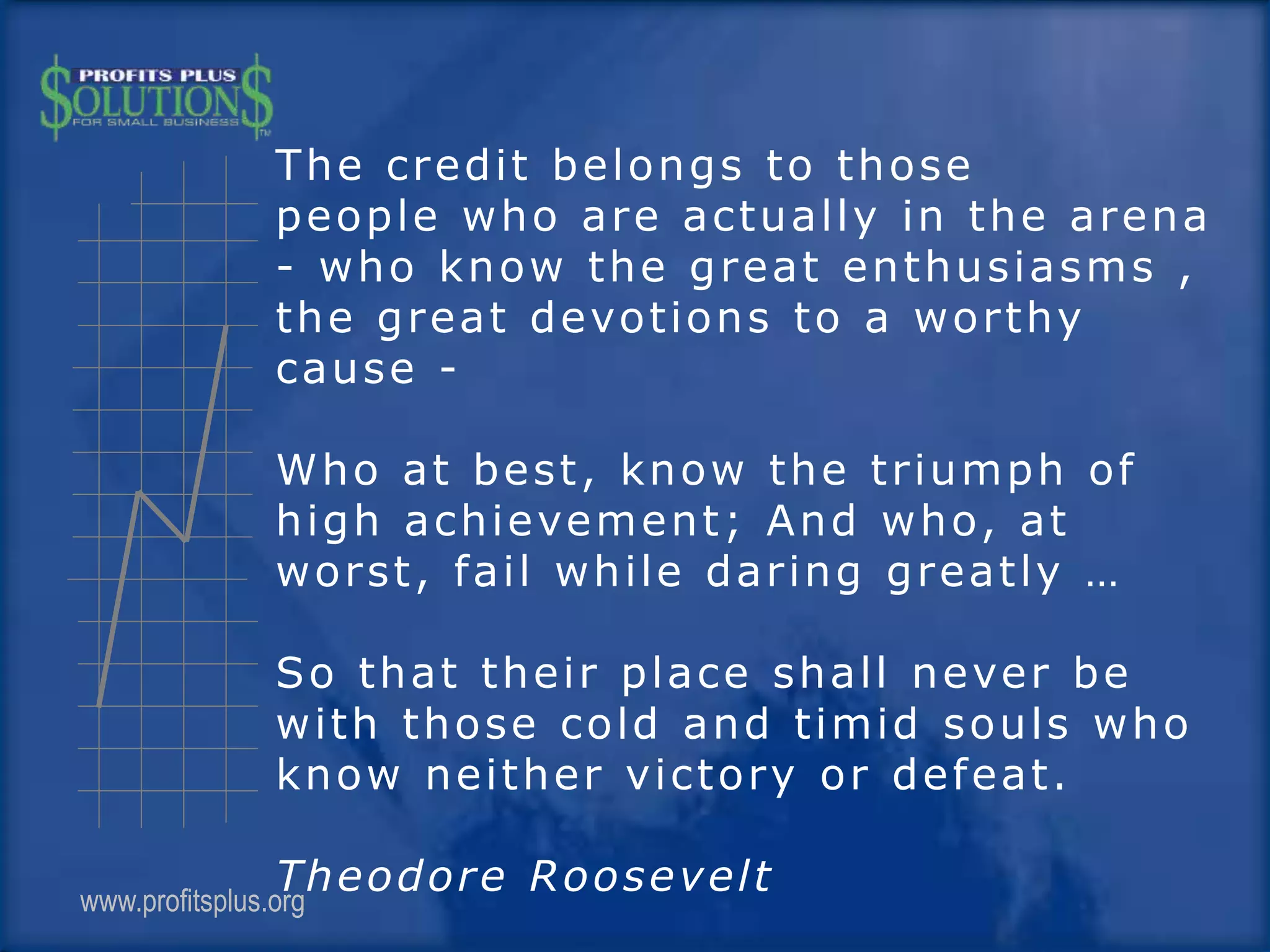 The credit belongs to those
people who are actually in the arena
- who know the great enthusiasms ,
the great devotions to a worthy
cause -
Who at best, know the triumph of
high achievement; And who, at
worst, fail while daring greatly …
So that their place shall never be
with those cold and timid souls who
know neither victory or defeat.
Theodore Rooseveltwww.profitsplus.org
 