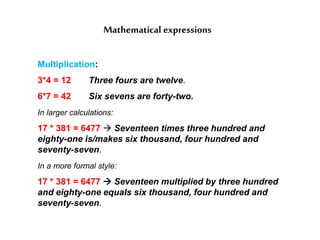 Mathematical expressions
Multiplication:
3*4 = 12 Three fours are twelve.
6*7 = 42 Six sevens are forty-two.
In larger calculations:
17 * 381 = 6477  Seventeen times three hundred and
eighty-one is/makes six thousand, four hundred and
seventy-seven.
In a more formal style:
17 * 381 = 6477  Seventeen multiplied by three hundred
and eighty-one equals six thousand, four hundred and
seventy-seven.
 
