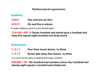 Mathematical expressions
Addition:
2+2=4 Two and two are four.
6+5=11 Six and five is eleven.
In larger additions (and in more formal style):
712+145 = 857  Seven hundred and twelve plus a hundred and
forty-five equals eight hundred and forty-seven
Subtraction:
7- 4 = 3 Four from seven leaves / is three.
7- 4 = 3 Seven take away four leaves / is three.
In a more formal style or dealing with large numbers:
619-428 = 191 Six hundred and nineteen minus four hundred and
twenty-eight equals a hundred and ninety-one.
 