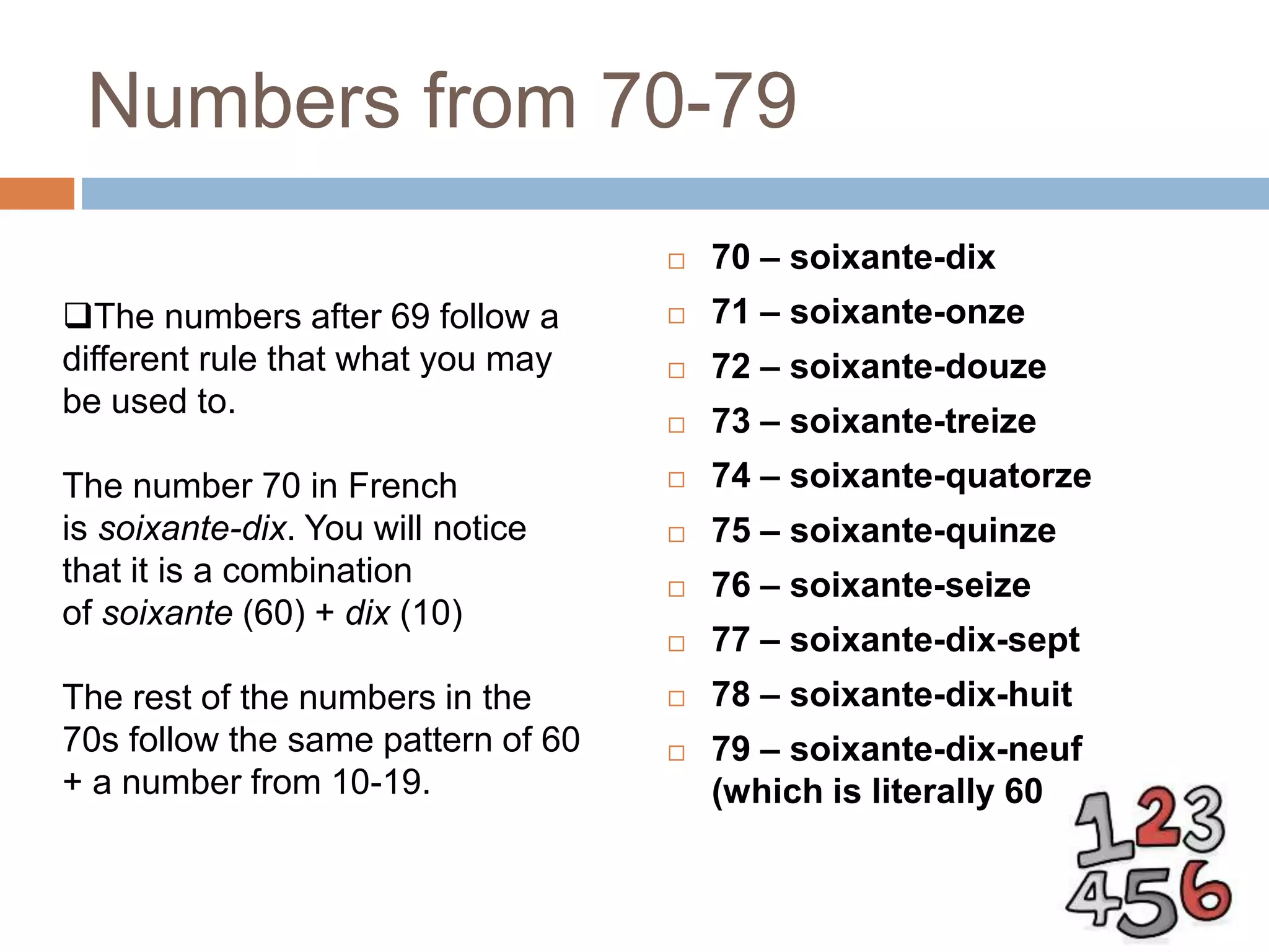 Numbers from 70-79
 70 – soixante-dix
 71 – soixante-onze
 72 – soixante-douze
 73 – soixante-treize
 74 – soixante-quatorze
 75 – soixante-quinze
 76 – soixante-seize
 77 – soixante-dix-sept
 78 – soixante-dix-huit
 79 – soixante-dix-neuf
(which is literally 60 + 19)
The numbers after 69 follow a
different rule that what you may
be used to.
The number 70 in French
is soixante-dix. You will notice
that it is a combination
of soixante (60) + dix (10)
The rest of the numbers in the
70s follow the same pattern of 60
+ a number from 10-19.
 
