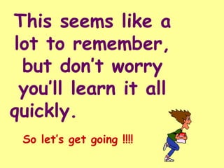 This seems like a lot to remember, but don’t worry you’ll learn it all quickly.  So let’s get going !!!! 