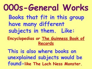 000s-General Works Books that fit in this group have many different subjects in them.  Like:  Encyclopedias or  The Guinness Book of Records This is also where books on unexplained subjects would be found- like The Loch Ness Monster. 