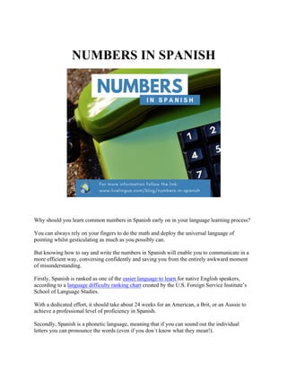NUMBERS IN SPANISH
Why should you learn common numbers in Spanish early on in your language learning process?
You can always rely on your fingers to do the math and deploy the universal language of
pointing whilst gesticulating as much as you possibly can.
But knowing how to say and write the numbers in Spanish will enable you to communicate in a
more efficient way, conversing confidently and saving you from the entirely awkward moment
of misunderstanding.
Firstly, Spanish is ranked as one of the easier language to learn for native English speakers,
according to a language difficulty ranking chart created by the U.S. Foreign Service Institute’s
School of Language Studies.
With a dedicated effort, it should take about 24 weeks for an American, a Brit, or an Aussie to
achieve a professional level of proficiency in Spanish.
Secondly, Spanish is a phonetic language, meaning that if you can sound out the individual
letters you can pronounce the words (even if you don´t know what they mean!).
 